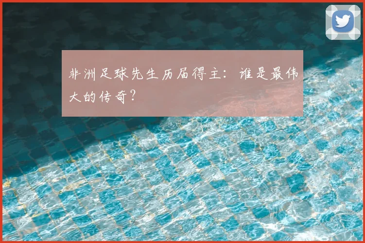 非洲足球先生历届得主:谁是最伟大的传奇?