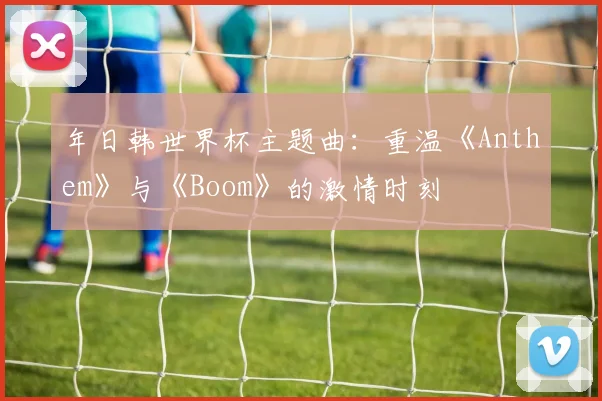 年日韩世界杯主题曲：重温《Anthem》与《Boom》的激情时刻