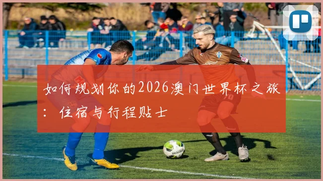 如何规划你的2026澳门世界杯之旅:住宿与行程贴士