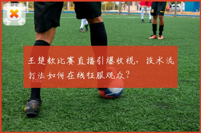 王楚钦比赛直播引爆收视,技术流打法如何在线征服观众?